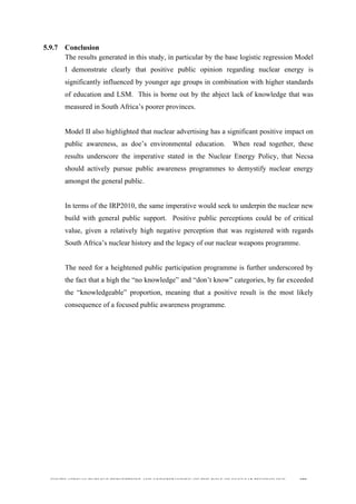  
	
  
SOUTH AFRICAN PUBLIC’S PERCEPTIONS AND UNDERSTANDING OF THE ROLE OF NUCLEAR TECHNOLOGY 190
5.9.7 Conclusion
The results generated in this study, in particular by the base logistic regression Model
I demonstrate clearly that positive public opinion regarding nuclear energy is
significantly influenced by younger age groups in combination with higher standards
of education and LSM. This is borne out by the abject lack of knowledge that was
measured in South Africa’s poorer provinces.
Model II also highlighted that nuclear advertising has a significant positive impact on
public awareness, as doe’s environmental education. When read together, these
results underscore the imperative stated in the Nuclear Energy Policy, that Necsa
should actively pursue public awareness programmes to demystify nuclear energy
amongst the general public.
In terms of the IRP2010, the same imperative would seek to underpin the nuclear new
build with general public support. Positive public perceptions could be of critical
value, given a relatively high negative perception that was registered with regards
South Africa’s nuclear history and the legacy of our nuclear weapons programme.
The need for a heightened public participation programme is further underscored by
the fact that a high the “no knowledge” and “don’t know” categories, by far exceeded
the “knowledgeable” proportion, meaning that a positive result is the most likely
consequence of a focused public awareness programme.
 