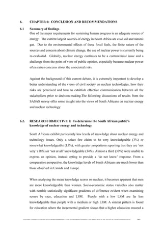  
	
  
SOUTH AFRICAN PUBLIC’S PERCEPTIONS AND UNDERSTANDING OF THE ROLE OF NUCLEAR TECHNOLOGY 191
6. CHAPTER 6: CONCLUSION AND RECOMMENDATIONS
6.1 Summary of findings
One of the major requirements for sustaining human progress is an adequate source of
energy. The current largest sources of energy in South Africa are coal, oil and natural
gas. Due to the environmental effects of these fossil fuels, the finite nature of the
sources and concern about climate change, the use of nuclear power is currently being
re-evaluated. Globally, nuclear energy continues to be a controversial issue and a
challenge from the point of view of public opinion, especially because nuclear power
often raises concerns about the associated risks.
Against the background of this current debate, it is extremely important to develop a
better understanding of the views of civil society on nuclear technologies, how their
risks are perceived and how to establish effective communication between all the
stakeholders prior to decision-making.The following discussions of results from the
SASAS survey offer some insight into the views of South Africans on nuclear energy
and nuclear technology:
6.2. RESEARCH OBJECTIVE 1: To determine the South African public’s
knowledge of nuclear energy and technology
	
  
South Africans exhibit particularly low levels of knowledge about nuclear energy and
technology issues. Only a select few claim to be very knowledgeable (3%) or
somewhat knowledgeable (15%), with greater proportions reporting that they are ‘not
very’ (18%) or ‘not at all’ knowledgeable (34%). Almost a third (30%) were unable to
express an opinion, instead opting to provide a ‘do not know’ response. From a
comparative perspective, the knowledge levels of South Africans are much lower than
those observed in Canada and Europe.
When analysing the mean knowledge scores on nuclear, it becomes apparent that men
are more knowledgeable than women. Socio-economic status variables also matter
with notable statistically significant gradients of difference evident when examining
scores by race, education and LSM. People with a low LSM are far less
knowledgeable than people with a medium or high LSM. A similar pattern is found
for education where the incremental gradient shows that a higher education ensured a
 