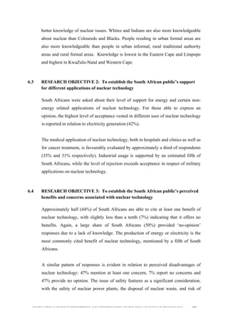  
	
  
SOUTH AFRICAN PUBLIC’S PERCEPTIONS AND UNDERSTANDING OF THE ROLE OF NUCLEAR TECHNOLOGY 192
better knowledge of nuclear issues. Whites and Indians are also more knowledgeable
about nuclear than Coloureds and Blacks. People residing in urban formal areas are
also more knowledgeable than people in urban informal, rural traditional authority
areas and rural formal areas. Knowledge is lowest in the Eastern Cape and Limpopo
and highest in KwaZulu-Natal and Western Cape.
6.3 RESEARCH OBJECTIVE 2: To establish the South African public’s support
for different applications of nuclear technology
	
  
South Africans were asked about their level of support for energy and certain non-
energy related applications of nuclear technology. For those able to express an
opinion, the highest level of acceptance vested in different uses of nuclear technology
is reported in relation to electricity generation (42%).
The medical application of nuclear technology, both in hospitals and clinics as well as
for cancer treatment, is favourably evaluated by approximately a third of respondents
(35% and 31% respectively). Industrial usage is supported by an estimated fifth of
South Africans, while the level of rejection exceeds acceptance in respect of military
applications on nuclear technology.
6.4 RESEARCH OBJECTIVE 3: To establish the South African public’s perceived
benefits and concerns associated with nuclear technology
	
  
Approximately half (44%) of South Africans are able to cite at least one benefit of
nuclear technology, with slightly less than a tenth (7%) indicating that it offers no
benefits. Again, a large share of South Africans (50%) provided ‘no-opinion’
responses due to a lack of knowledge. The production of energy or electricity is the
most commonly cited benefit of nuclear technology, mentioned by a fifth of South
Africans.
A similar pattern of responses is evident in relation to perceived disadvantages of
nuclear technology: 47% mention at least one concern, 7% report no concerns and
47% provide no opinion. The issue of safety features as a significant consideration,
with the safety of nuclear power plants, the disposal of nuclear waste, and risk of
 