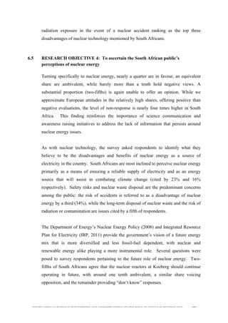  
	
  
SOUTH AFRICAN PUBLIC’S PERCEPTIONS AND UNDERSTANDING OF THE ROLE OF NUCLEAR TECHNOLOGY 193
radiation exposure in the event of a nuclear accident ranking as the top three
disadvantages of nuclear technology mentioned by South Africans.
6.5 RESEARCH OBJECTIVE 4: To ascertain the South African public’s
perceptions of nuclear energy
	
  
Turning specifically to nuclear energy, nearly a quarter are in favour, an equivalent
share are ambivalent, while barely more than a tenth hold negative views. A
substantial proportion (two-fifths) is again unable to offer an opinion. While we
approximate European attitudes in the relatively high shares, offering positive than
negative evaluations, the level of non-response is nearly four times higher in South
Africa. This finding reinforces the importance of science communication and
awareness raising initiatives to address the lack of information that persists around
nuclear energy issues.
As with nuclear technology, the survey asked respondents to identify what they
believe to be the disadvantages and benefits of nuclear energy as a source of
electricity in the country. South Africans are most inclined to perceive nuclear energy
primarily as a means of ensuring a reliable supply of electricity and as an energy
source that will assist in combating climate change (cited by 23% and 16%
respectively). Safety risks and nuclear waste disposal are the predominant concerns
among the public: the risk of accidents is referred to as a disadvantage of nuclear
energy by a third (34%), while the long-term disposal of nuclear waste and the risk of
radiation or contamination are issues cited by a fifth of respondents.
The Department of Energy’s Nuclear Energy Policy (2008) and Integrated Resource
Plan for Electricity (IRP, 2011) provide the government’s vision of a future energy
mix that is more diversified and less fossil-fuel dependent, with nuclear and
renewable energy alike playing a more instrumental role. Several questions were
posed to survey respondents pertaining to the future role of nuclear energy. Two-
fifths of South Africans agree that the nuclear reactors at Koeberg should continue
operating in future, with around one tenth ambivalent, a similar share voicing
opposition, and the remainder providing “don’t know” responses.
 