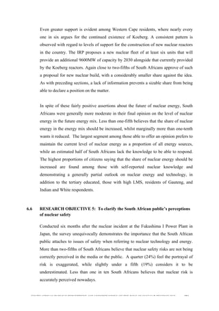  
	
  
SOUTH AFRICAN PUBLIC’S PERCEPTIONS AND UNDERSTANDING OF THE ROLE OF NUCLEAR TECHNOLOGY 194
Even greater support is evident among Western Cape residents, where nearly every
one in six argues for the continued existence of Koeberg. A consistent pattern is
observed with regard to levels of support for the construction of new nuclear reactors
in the country. The IRP proposes a new nuclear fleet of at least six units that will
provide an additional 9600MW of capacity by 2030 alongside that currently provided
by the Koeberg reactors. Again close to two-fifths of South Africans approve of such
a proposal for new nuclear build, with a considerably smaller share against the idea.
As with preceding sections, a lack of information prevents a sizable share from being
able to declare a position on the matter.
In spite of these fairly positive assertions about the future of nuclear energy, South
Africans were generally more moderate in their final opinion on the level of nuclear
energy in the future energy mix. Less than one-fifth believes that the share of nuclear
energy in the energy mix should be increased, whilst marginally more than one-tenth
wants it reduced. The largest segment among those able to offer an opinion prefers to
maintain the current level of nuclear energy as a proportion of all energy sources,
while an estimated half of South Africans lack the knowledge to be able to respond.
The highest proportions of citizens saying that the share of nuclear energy should be
increased are found among those with self-reported nuclear knowledge and
demonstrating a generally partial outlook on nuclear energy and technology, in
addition to the tertiary educated, those with high LMS, residents of Gauteng, and
Indian and White respondents.
6.6 RESEARCH OBJECTIVE 5: To clarify the South African public’s perceptions
of nuclear safety
	
  
Conducted six months after the nuclear incident at the Fukushima I Power Plant in
Japan, the survey unequivocally demonstrates the importance that the South African
public attaches to issues of safety when referring to nuclear technology and energy.
More than two-fifths of South Africans believe that nuclear safety risks are not being
correctly perceived in the media or the public. A quarter (24%) feel the portrayal of
risk is exaggerated, while slightly under a fifth (19%) considers it to be
underestimated. Less than one in ten South Africans believes that nuclear risk is
accurately perceived nowadays.
 