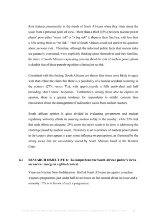  
	
  
SOUTH AFRICAN PUBLIC’S PERCEPTIONS AND UNDERSTANDING OF THE ROLE OF NUCLEAR TECHNOLOGY 195
Risk features prominently in the minds of South Africans when they think about the
issue from a personal point of view. More than a third (35%) believes nuclear power
plants’ pose either “some risk” or “a big risk” to them or their families, with less than
a fifth seeing them as “no risk.” Half of South Africans could not answer the question
about personal risk. Therefore, although the informed public feels that nuclear risks
are generally overstated, when explicitly thinking about themselves and their families,
the share of South Africans expressing concern about the risk of nuclear power plants
is double that of those perceiving either a limited or no risk.
Consistent with this finding, South Africans are almost four times more likely to agree
with than refute the claim that there is a possibility of a nuclear accident occurring in
the country (27% versus 7%), with approximately a fifth ambivalent and half
providing ‘don’t know’ responses. Furthermore, among those able to express an
opinion, there is a greater tendency for respondents to exhibit concern than
reassurance about the management of radioactive waste from nuclear reactors.
South African opinion is quite divided in evaluating government and nuclear
regulatory authority efforts in ensuring nuclear safety in the country: while 23% feel
that such efforts are adequate, 26% assert that more needs to be done in addressing the
challenge posed by nuclear waste. Proximity to or experience of nuclear power plants
in the country does appear to exert some influence on perceptions, as illustrated by the
strong views that are consistently voiced by South Africans based in the Western
Cape.
6.7 RESEARCH OBJECTIVE 6: To comprehend the South African public’s views
on nuclear energy in a global context
	
  
Views on Nuclear Non-Proliferation: Half of South Africans are against a nuclear
weapons programme, just under half do not know or feel neutral about the issue and a
minority 10% is in favour of such a programme.
 