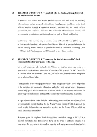  
	
  
SOUTH AFRICAN PUBLIC’S PERCEPTIONS AND UNDERSTANDING OF THE ROLE OF NUCLEAR TECHNOLOGY 196
6.8 RESEARCH OBJECTIVE 7: To establish who the South African public trust
for information on nuclear
	
  
In terms of the sources that South Africans ‘would trust the most’ in providing
information on nuclear energy, South Africans placed greatest confidence in the South
African Nuclear Energy Corporation (Necsa), followed by the South African
government, and scientists. Less than 5% mentioned different media sources, non-
governmental organisations and informal sources such as friends and family.
At the time of the survey, only a nominal share of South Africans (14%) reported
having recently heard any advertising from Necsa. There is a resolute belief that the
nuclear industry should do more to promote the benefits of nuclear technology (cited
by 47%), with 14% disagreeing and 39% unable to provide an opinion.
6.9 RESEARCH OBJECTIVE 8: To evaluate the South African public’s final
assessment of nuclear energy and technology
	
  
An overall assessment of whether South Africans see nuclear technology more as a
benefit or as a risk revealed a split vote of roughly a fifth between “a risk”, “a benefit”
or “neither a risk nor a benefit” The rest, just under half, did not venture an opinion
due to a lack of knowledge.
The high share of the adult population that offers no opinion (‘don’t know’ responses)
to the questions on knowledge of nuclear technology and nuclear energy is perhaps
unsurprising given the technical and scientific nature of the subject matter and the
relatively poor mathematics and scientific literacy levels in the country in general.
In light of these facts, there emerges a very strong motivation for the South African
governments to provide funding for the Necsa Visitor Centre (NVC), to provide the
much needed information and education services to the South African public on
behalf of the nuclear industry.
However, given the emphasis that is being placed on nuclear energy in the IRP 2010
and the importance this decision will have on the lives of ordinary citizens, it is
imperative the government, the nuclear industry and non-governmental stakeholders
 