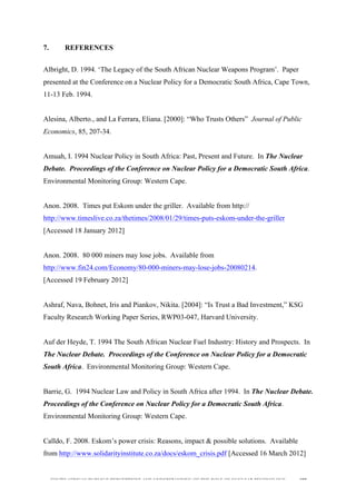  
	
  
SOUTH AFRICAN PUBLIC’S PERCEPTIONS AND UNDERSTANDING OF THE ROLE OF NUCLEAR TECHNOLOGY 198
7. REFERENCES
Albright, D. 1994. ‘The Legacy of the South African Nuclear Weapons Program’. Paper
presented at the Conference on a Nuclear Policy for a Democratic South Africa, Cape Town,
11-13 Feb. 1994.
Alesina, Alberto., and La Ferrara, Eliana. [2000]: “Who Trusts Others” Journal of Public
Economics, 85, 207-34.
Amuah, I. 1994 Nuclear Policy in South Africa: Past, Present and Future. In The Nuclear
Debate. Proceedings of the Conference on Nuclear Policy for a Democratic South Africa.
Environmental Monitoring Group: Western Cape.
Anon. 2008. Times put Eskom under the griller. Available from http://
http://www.timeslive.co.za/thetimes/2008/01/29/times-puts-eskom-under-the-griller
[Accessed 18 January 2012]
Anon. 2008. 80 000 miners may lose jobs. Available from
http://www.fin24.com/Economy/80-000-miners-may-lose-jobs-20080214.
[Accessed 19 February 2012]
Ashraf, Nava, Bohnet, Iris and Piankov, Nikita. [2004]: “Is Trust a Bad Investment,” KSG
Faculty Research Working Paper Series, RWP03-047, Harvard University.
Auf der Heyde, T. 1994 The South African Nuclear Fuel Industry: History and Prospects. In
The Nuclear Debate. Proceedings of the Conference on Nuclear Policy for a Democratic
South Africa. Environmental Monitoring Group: Western Cape.
Barrie, G. 1994 Nuclear Law and Policy in South Africa after 1994. In The Nuclear Debate.
Proceedings of the Conference on Nuclear Policy for a Democratic South Africa.
Environmental Monitoring Group: Western Cape.
Calldo, F. 2008. Eskom’s power crisis: Reasons, impact & possible solutions. Available
from http://www.solidarityinstitute.co.za/docs/eskom_crisis.pdf [Accessed 16 March 2012]
 