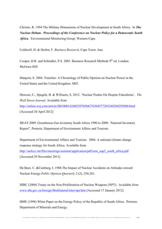  
	
  
SOUTH AFRICAN PUBLIC’S PERCEPTIONS AND UNDERSTANDING OF THE ROLE OF NUCLEAR TECHNOLOGY 199
Christie, R. 1994 The Military Dimensions of Nuclear Development in South Africa. In The
Nuclear Debate. Proceedings of the Conference on Nuclear Policy for a Democratic South
Africa. Environmental Monitoring Group: Western Cape.
Coldwell, D. & Herbst, F. Business Research, Cape Town: Juta
Cooper, D.R. and Schindler, P.S. 2003. Business Research Methods 9th
ed. London:
McGraw-Hill
Dalquist, S. 2004. Timeline: A Chronology of Public Opinion on Nuclear Power in the
United States and the United Kingdom. MIT.
Dawson, C., Spegele, B. & Williams, S. 2012. ‘Nuclear Pushes On Despite Fukushima’. The
Wall Street Journal. Available from
http://online.wsj.com/article/SB10001424052970204276304577265240284295880.html
[Accessed 20 April 2012]
DEAT.2009. Greenhouse Gas inventory South Africa 1990 to 2000: National Inventory
Report”, Pretoria: Department of Environment Affairs and Tourism.
Department of Environmental Affairs and Tourism. 2004. A national climate change
response strategy for South Africa. Available from
http://unfccc.int/files/meetings/seminar/application/pdf/sem_sup3_south_africa.pdf
[Accessed 29 November 2011]
De Boer, C. &Catsburg, I. 1988.The Impact of Nuclear Accidents on Attitudes toward
Nuclear Energy.Public Opinion Quarterly 2 (2), 254-261.
DIRC (2004) Treaty on the Non-Proliferation of Nuclear Weapons (NPT). Available from
www.dfa.gov.za/foreign/Multilateral/inter/npt.htm [Accessed 17 January 2012]
DME (1998) White Paper on the Energy Policy of the Republic of South Africa. Pretoria:
Department of Minerals and Energy.
 