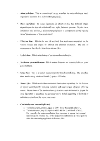  
	
  
• Absorbed dose: This is a quantity of energy absorbed by matter (living or inert)
exposed to radiation. It is expressed in grays (Gy).
• Dose equivalent: In living organisms, an absorbed dose has different effects
depending on the type of radiation (X-ray, alpha, beta and gamma). To take these
differences into account, a dose-multiplying factor is used (known as the “quality
factor”) to compute a “dose equivalent”.
• Effective dose: This is the sum of weighted dose equivalents deposited on the
various tissues and organs by internal and external irradiation. The unit of
measurement for effective dose is the sievert (Sv).
• Lethal dose: This is a fatal dose of nuclear or chemical origin.
• Maximum permissible dose: This is a dose that must not be exceeded for a given
period of time.
• Gray (Gy): This is a unit of measurement for the absorbed dose. The absorbed
dose was formerly measured in rads (1 gray = 100 rads).
• Sievert (Sv): This is a unit of measurement for the dose equivalent, i.e. the fraction
of energy contributed by ionizing radiation and received per kilogram of living
matter. On the basis of the measured energy dose received (measured in grays), the
dose equivalent is calculated by applying various factors according to the type of
radiation received and the organ concerned.
• Commonly used sub-multiples are:
o The millisieverts, or mSv, equal to 0.001 Sv (a thousandth of a Sv),
o The microsievert, or µSv, equal to 0.000 001 Sv (a millionth of a Sv).
For example, the mean annual dose from exposure to natural background
radiation (soil, cosmos, etc.) of the population in France is 2.4 mSv/person,
with the same being applicable to South Africa.
 