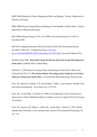  
	
  
SOUTH AFRICAN PUBLIC’S PERCEPTIONS AND UNDERSTANDING OF THE ROLE OF NUCLEAR TECHNOLOGY 200
DME (2005) Radioactive Waste Management Policy and Strategy. Pretoria: Department of
Minerals and Energy.
DME (2008) Nuclear Energy Policy and Strategy for the Republic of South Africa. Pretoria:
Department of Minerals and Energy.
DoE (2008) National Energy Act No. 34 of 2008. Government Gazette No. 31638, 24
November 2008.
DoE (2011) Integrated Resource Plan for Electricity 2010-2030. Government Gazette
No.34263, 6 May 2011. Available from http://www.doe-
irp.co.za/content/IRP2010_2030_Final_Report_20110325.pdf [Accessed 8 March 2012]
Earthlife Africa 2000. Renewable Energy the Obvious Choice for Energy Development in
South Africa. Earthlife Africa: Johannesburg.
Eberhard, A. 1994 Options for energy Policy and Planning in South Africa: Where does
Nuclear Power fit in? In The Nuclear Debate. Proceedings of the Conference on Nuclear
Policy for a Democratic South Africa. Environmental Monitoring Group: Western Cape.
Eiser, J.R., Spears, R., Webley, P. & van der Pligt, J. 1988a. Local residents’ attitudes to oil
and nuclear developments. Social Behaviour 3, 237-253.
Eiser, J.R., van der Pligt, J. & Spears, R. 1988b. Local opposition to the construction of a
nuclear power station: differential salience of impacts. Journal of Applied Social Psychology
18, 654-663.
Eiser, J.R., Hannover, B., Mann, L., Morin, M., van der Pligt, J., Webly, P. 1990. Nuclear
attitudes after Chernobyl: a cross national study. Journal of Environmental Psychology 10,
101–110.
 