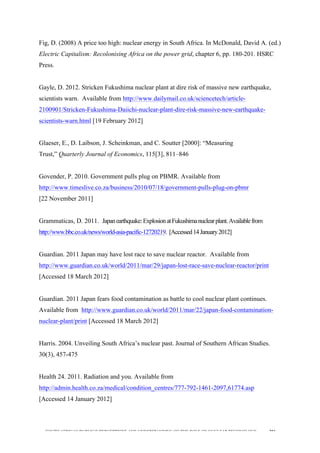  
	
  
SOUTH AFRICAN PUBLIC’S PERCEPTIONS AND UNDERSTANDING OF THE ROLE OF NUCLEAR TECHNOLOGY 201
Fig, D. (2008) A price too high: nuclear energy in South Africa. In McDonald, David A. (ed.)
Electric Capitalism: Recolonising Africa on the power grid, chapter 6, pp. 180-201. HSRC
Press.
Gayle, D. 2012. Stricken Fukushima nuclear plant at dire risk of massive new earthquake,
scientists warn. Available from http://www.dailymail.co.uk/sciencetech/article-
2100901/Stricken-Fukushima-Daiichi-nuclear-plant-dire-risk-massive-new-earthquake-
scientists-warn.html [19 February 2012]
Glaeser, E., D. Laibson, J. Scheinkman, and C. Soutter [2000]: “Measuring
Trust,” Quarterly Journal of Economics, 115[3], 811–846
Govender, P. 2010. Government pulls plug on PBMR. Available from
http://www.timeslive.co.za/business/2010/07/18/government-pulls-plug-on-pbmr
[22 November 2011]
Grammaticas, D. 2011. Japanearthquake:ExplosionatFukushimanuclearplant.Availablefrom
http://www.bbc.co.uk/news/world-asia-pacific-12720219. [Accessed14January2012]
Guardian. 2011 Japan may have lost race to save nuclear reactor. Available from
http://www.guardian.co.uk/world/2011/mar/29/japan-lost-race-save-nuclear-reactor/print
[Accessed 18 March 2012]
Guardian. 2011 Japan fears food contamination as battle to cool nuclear plant continues.
Available from http://www.guardian.co.uk/world/2011/mar/22/japan-food-contamination-
nuclear-plant/print [Accessed 18 March 2012]
Harris. 2004. Unveiling South Africa’s nuclear past. Journal of Southern African Studies.
30(3), 457-475
Health 24. 2011. Radiation and you. Available from
http://admin.health.co.za/medical/condition_centres/777-792-1461-2097,61774.asp
[Accessed 14 January 2012]
 