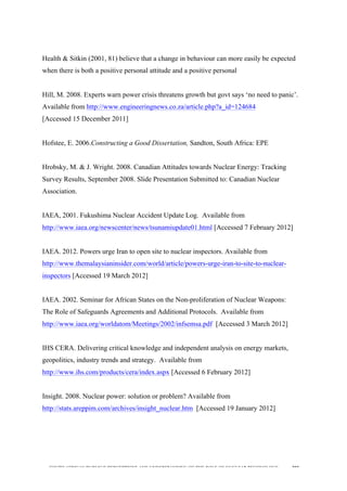  
	
  
SOUTH AFRICAN PUBLIC’S PERCEPTIONS AND UNDERSTANDING OF THE ROLE OF NUCLEAR TECHNOLOGY 202
Health & Sitkin (2001, 81) believe that a change in behaviour can more easily be expected
when there is both a positive personal attitude and a positive personal
Hill, M. 2008. Experts warn power crisis threatens growth but govt says ‘no need to panic’.
Available from http://www.engineeringnews.co.za/article.php?a_id=124684
[Accessed 15 December 2011]
Hofstee, E. 2006.Constructing a Good Dissertation, Sandton, South Africa: EPE
Hrobsky, M. & J. Wright. 2008. Canadian Attitudes towards Nuclear Energy: Tracking
Survey Results, September 2008. Slide Presentation Submitted to: Canadian Nuclear
Association.
IAEA, 2001. Fukushima Nuclear Accident Update Log. Available from
http://www.iaea.org/newscenter/news/tsunamiupdate01.html [Accessed 7 February 2012]
IAEA. 2012. Powers urge Iran to open site to nuclear inspectors. Available from
http://www.themalaysianinsider.com/world/article/powers-urge-iran-to-site-to-nuclear-
inspectors [Accessed 19 March 2012]
IAEA. 2002. Seminar for African States on the Non-proliferation of Nuclear Weapons:
The Role of Safeguards Agreements and Additional Protocols. Available from
http://www.iaea.org/worldatom/Meetings/2002/infsemsa.pdf [Accessed 3 March 2012]
IHS CERA. Delivering critical knowledge and independent analysis on energy markets,
geopolitics, industry trends and strategy. Available from
http://www.ihs.com/products/cera/index.aspx [Accessed 6 February 2012]
Insight. 2008. Nuclear power: solution or problem? Available from
http://stats.areppim.com/archives/insight_nuclear.htm [Accessed 19 January 2012]
 
