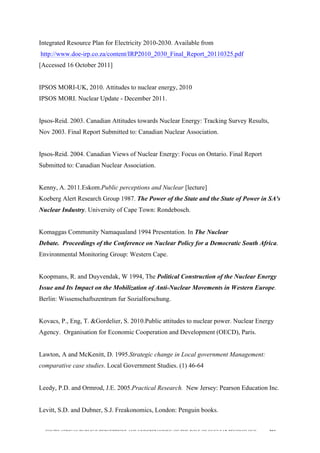  
	
  
SOUTH AFRICAN PUBLIC’S PERCEPTIONS AND UNDERSTANDING OF THE ROLE OF NUCLEAR TECHNOLOGY 203
Integrated Resource Plan for Electricity 2010-2030. Available from
http://www.doe-irp.co.za/content/IRP2010_2030_Final_Report_20110325.pdf
[Accessed 16 October 2011]
IPSOS MORI-UK, 2010. Attitudes to nuclear energy, 2010
IPSOS MORI. Nuclear Update - December 2011.
Ipsos-Reid. 2003. Canadian Attitudes towards Nuclear Energy: Tracking Survey Results,
Nov 2003. Final Report Submitted to: Canadian Nuclear Association.
Ipsos-Reid. 2004. Canadian Views of Nuclear Energy: Focus on Ontario. Final Report
Submitted to: Canadian Nuclear Association.
Kenny, A. 2011.Eskom.Public perceptions and Nuclear [lecture]
Koeberg Alert Research Group 1987. The Power of the State and the State of Power in SA's
Nuclear Industry. University of Cape Town: Rondebosch.
Komaggas Community Namaqualand 1994 Presentation. In The Nuclear
Debate. Proceedings of the Conference on Nuclear Policy for a Democratic South Africa.
Environmental Monitoring Group: Western Cape.
Koopmans, R. and Duyvendak, W 1994, The Political Construction of the Nuclear Energy
Issue and Its Impact on the Mobilization of Anti-Nuclear Movements in Western Europe.
Berlin: Wissenschaftszentrum fur Sozialforschung.
Kovacs, P., Eng, T. &Gordelier, S. 2010.Public attitudes to nuclear power. Nuclear Energy
Agency. Organisation for Economic Cooperation and Development (OECD), Paris.
Lawton, A and McKenitt, D. 1995.Strategic change in Local government Management:
comparative case studies. Local Government Studies. (1) 46-64
Leedy, P.D. and Ormrod, J.E. 2005.Practical Research. New Jersey: Pearson Education Inc.
Levitt, S.D. and Dubner, S.J. Freakonomics, London: Penguin books.
 