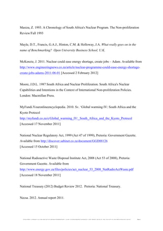  
	
  
SOUTH AFRICAN PUBLIC’S PERCEPTIONS AND UNDERSTANDING OF THE ROLE OF NUCLEAR TECHNOLOGY 204
Masiza, Z. 1993. A Chronology of South Africa's Nuclear Program. The Non-proliferation
Review/Fall 1993
Mayle, D.T., Francis, G.A.J., Hinton, C.M. & Holloway, J.A. What really goes on in the
name of Benchmarking? Open University Business School, U.K.
McKenzie, J. 2011. Nuclear could ease energy shortage, create jobs – Adam. Available from
http://www.engineeringnews.co.za/article/nuclear-programme-could-ease-energy-shortage-
create-jobs-adams-2011-06-01 [Accessed 2 February 2012]
Moore, J.D.L. 1987 South Africa and Nuclear Proliferation. South Africa's Nuclear
Capabilities and Intentions in the Context of International Non-proliferation Policies.
London: Macmillan Press.
MyFundi.Youronlineencyclopedia. 2010. Sv. ‘Global warming IV: South Africa and the
Kyoto Protocol
http://myfundi.co.za/e/Global_warming_IV:_South_Africa_and_the_Kyoto_Protocol
[Accessed 17 November 2011]
National Nuclear Regulatory Act, 1999 (Act 47 of 1999), Pretoria: Government Gazette.
Available from http://discover.sabinet.co.za/document/GGD88126
[Accessed 15 October 2011]
National Radioactive Waste Disposal Institute Act, 2008 (Act 53 of 2008), Pretoria:
Government Gazette. Available from
http://www.energy.gov.za/files/policies/act_nuclear_53_2008_NatRadioActWaste.pdf
[Accessed 18 November 2011]
National Treasury (2012) Budget Review 2012. Pretoria: National Treasury.
Necsa. 2012. Annual report 2011.
 