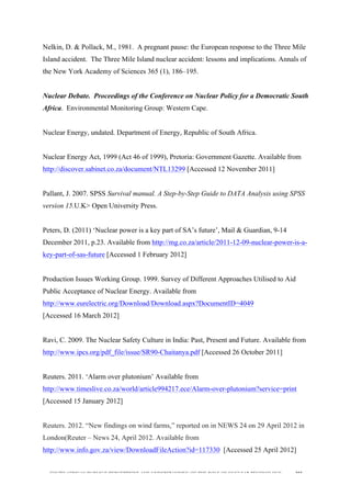  
	
  
SOUTH AFRICAN PUBLIC’S PERCEPTIONS AND UNDERSTANDING OF THE ROLE OF NUCLEAR TECHNOLOGY 205
Nelkin, D. & Pollack, M., 1981. A pregnant pause: the European response to the Three Mile
Island accident. The Three Mile Island nuclear accident: lessons and implications. Annals of
the New York Academy of Sciences 365 (1), 186–195.
Nuclear Debate. Proceedings of the Conference on Nuclear Policy for a Democratic South
Africa. Environmental Monitoring Group: Western Cape.
Nuclear Energy, undated. Department of Energy, Republic of South Africa.
Nuclear Energy Act, 1999 (Act 46 of 1999), Pretoria: Government Gazette. Available from
http://discover.sabinet.co.za/document/NTL13299 [Accessed 12 November 2011]
Pallant, J. 2007. SPSS Survival manual. A Step-by-Step Guide to DATA Analysis using SPSS
version 15.U.K> Open University Press.
Peters, D. (2011) ‘Nuclear power is a key part of SA’s future’, Mail & Guardian, 9-14
December 2011, p.23. Available from http://mg.co.za/article/2011-12-09-nuclear-power-is-a-
key-part-of-sas-future [Accessed 1 February 2012]
Production Issues Working Group. 1999. Survey of Different Approaches Utilised to Aid
Public Acceptance of Nuclear Energy. Available from
http://www.eurelectric.org/Download/Download.aspx?DocumentID=4049
[Accessed 16 March 2012]
Ravi, C. 2009. The Nuclear Safety Culture in India: Past, Present and Future. Available from
http://www.ipcs.org/pdf_file/issue/SR90-Chaitanya.pdf [Accessed 26 October 2011]
Reuters. 2011. ‘Alarm over plutonium’ Available from
http://www.timeslive.co.za/world/article994217.ece/Alarm-over-plutonium?service=print
[Accessed 15 January 2012]
Reuters. 2012. “New findings on wind farms,” reported on in NEWS 24 on 29 April 2012 in
London(Reuter – News 24, April 2012. Available from
http://www.info.gov.za/view/DownloadFileAction?id=117330 [Accessed 25 April 2012]
 