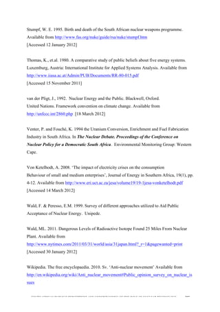  
	
  
SOUTH AFRICAN PUBLIC’S PERCEPTIONS AND UNDERSTANDING OF THE ROLE OF NUCLEAR TECHNOLOGY 207
Stumpf, W. E. 1995. Birth and death of the South African nuclear weapons programme.
Available from http://www.fas.org/nuke/guide/rsa/nuke/stumpf.htm
[Accessed 12 January 2012]
Thomas, K., et.al. 1980. A comparative study of public beliefs about five energy systems.
Luxemburg, Austria: International Institute for Applied Systems Analysis. Available from
http://www.iiasa.ac.at/Admin/PUB/Documents/RR-80-015.pdf
[Accessed 15 November 2011]
van der Pligt, J., 1992. Nuclear Energy and the Public. Blackwell, Oxford.
United Nations. Framework convention on climate change. Available from
http://unfccc.int/2860.php [18 March 2012]
Venter, P. and Fouché, K. 1994 the Uranium Conversion, Enrichment and Fuel Fabrication
Industry in South Africa. In The Nuclear Debate. Proceedings of the Conference on
Nuclear Policy for a Democratic South Africa. Environmental Monitoring Group: Western
Cape.
Von Ketelhodt, A. 2008. ‘The impact of electricity crises on the consumption
Behaviour of small and medium enterprises’, Journal of Energy in Southern Africa, 19(1), pp.
4-12. Available from http://www.eri.uct.ac.za/jesa/volume19/19-1jesa-vonketelhodt.pdf
[Accessed 14 March 2012]
Wald, F. & Peresso, E.M. 1999. Survey of different approaches utilized to Aid Public
Acceptance of Nuclear Energy. Unipede.
Wald, ML. 2011. Dangerous Levels of Radioactive Isotope Found 25 Miles From Nuclear
Plant. Available from
http://www.nytimes.com/2011/03/31/world/asia/31japan.html?_r=1&pagewanted=print
[Accessed 30 January 2012]
Wikipedia. The free encyclopaedia. 2010. Sv. ‘Anti-nuclear movement’ Available from
http://en.wikipedia.org/wiki/Anti_nuclear_movement#Public_opinion_survey_on_nuclear_is
sues
 
