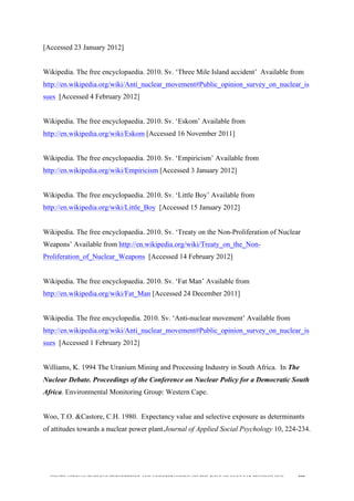  
	
  
SOUTH AFRICAN PUBLIC’S PERCEPTIONS AND UNDERSTANDING OF THE ROLE OF NUCLEAR TECHNOLOGY 208
[Accessed 23 January 2012]
Wikipedia. The free encyclopaedia. 2010. Sv. ‘Three Mile Island accident’ Available from
http://en.wikipedia.org/wiki/Anti_nuclear_movement#Public_opinion_survey_on_nuclear_is
sues [Accessed 4 February 2012]
Wikipedia. The free encyclopaedia. 2010. Sv. ‘Eskom’ Available from
http://en.wikipedia.org/wiki/Eskom [Accessed 16 November 2011]
Wikipedia. The free encyclopaedia. 2010. Sv. ‘Empiricism’ Available from
http://en.wikipedia.org/wiki/Empiricism [Accessed 3 January 2012]
Wikipedia. The free encyclopaedia. 2010. Sv. ‘Little Boy’ Available from
http://en.wikipedia.org/wiki/Little_Boy [Accessed 15 January 2012]
Wikipedia. The free encyclopaedia. 2010. Sv. ‘Treaty on the Non-Proliferation of Nuclear
Weapons’ Available from http://en.wikipedia.org/wiki/Treaty_on_the_Non-
Proliferation_of_Nuclear_Weapons [Accessed 14 February 2012]
Wikipedia. The free encyclopaedia. 2010. Sv. ‘Fat Man’ Available from
http://en.wikipedia.org/wiki/Fat_Man [Accessed 24 December 2011]
Wikipedia. The free encyclopedia. 2010. Sv. ‘Anti-nuclear movement’ Available from
http://en.wikipedia.org/wiki/Anti_nuclear_movement#Public_opinion_survey_on_nuclear_is
sues [Accessed 1 February 2012]
Williams, K. 1994 The Uranium Mining and Processing Industry in South Africa. In The
Nuclear Debate. Proceedings of the Conference on Nuclear Policy for a Democratic South
Africa. Environmental Monitoring Group: Western Cape.
Woo, T.O. &Castore, C.H. 1980. Expectancy value and selective exposure as determinants
of attitudes towards a nuclear power plant.Journal of Applied Social Psychology 10, 224-234.
 