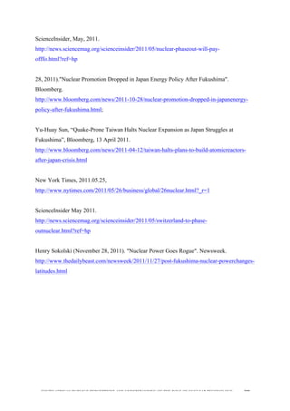  
	
  
SOUTH AFRICAN PUBLIC’S PERCEPTIONS AND UNDERSTANDING OF THE ROLE OF NUCLEAR TECHNOLOGY 209
ScienceInsider, May, 2011.
http://news.sciencemag.org/scienceinsider/2011/05/nuclear-phaseout-will-pay-
offfo.html?ref=hp
28, 2011)."Nuclear Promotion Dropped in Japan Energy Policy After Fukushima".
Bloomberg.
http://www.bloomberg.com/news/2011-10-28/nuclear-promotion-dropped-in-japanenergy-
policy-after-fukushima.html;
Yu-Huay Sun, “Quake-Prone Taiwan Halts Nuclear Expansion as Japan Struggles at
Fukushima”, Bloomberg, 13 April 2011.
http://www.bloomberg.com/news/2011-04-12/taiwan-halts-plans-to-build-atomicreactors-
after-japan-crisis.html
New York Times, 2011.05.25,
http://www.nytimes.com/2011/05/26/business/global/26nuclear.html?_r=1
ScienceInsider May 2011.
http://news.sciencemag.org/scienceinsider/2011/05/switzerland-to-phase-
outnuclear.html?ref=hp
Henry Sokolski (November 28, 2011). "Nuclear Power Goes Rogue". Newsweek.
http://www.thedailybeast.com/newsweek/2011/11/27/post-fukushima-nuclear-powerchanges-
latitudes.html
 