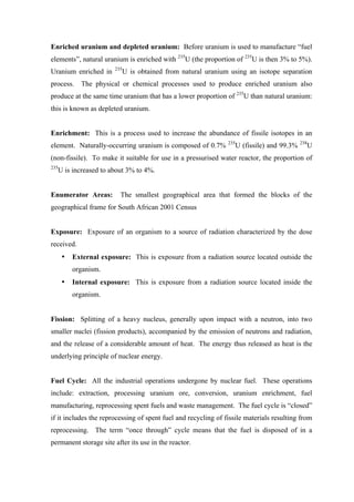  
	
  
Enriched uranium and depleted uranium: Before uranium is used to manufacture “fuel
elements”, natural uranium is enriched with 235
U (the proportion of 235
U is then 3% to 5%).
Uranium enriched in 235
U is obtained from natural uranium using an isotope separation
process. The physical or chemical processes used to produce enriched uranium also
produce at the same time uranium that has a lower proportion of 235
U than natural uranium:
this is known as depleted uranium.
Enrichment: This is a process used to increase the abundance of fissile isotopes in an
element. Naturally-occurring uranium is composed of 0.7% 235
U (fissile) and 99.3% 238
U
(non-fissile). To make it suitable for use in a pressurised water reactor, the proportion of
235
U is increased to about 3% to 4%.
Enumerator Areas: The smallest geographical area that formed the blocks of the
geographical frame for South African 2001 Census
Exposure: Exposure of an organism to a source of radiation characterized by the dose
received.
• External exposure: This is exposure from a radiation source located outside the
organism.
• Internal exposure: This is exposure from a radiation source located inside the
organism.
Fission: Splitting of a heavy nucleus, generally upon impact with a neutron, into two
smaller nuclei (fission products), accompanied by the emission of neutrons and radiation,
and the release of a considerable amount of heat. The energy thus released as heat is the
underlying principle of nuclear energy.
Fuel Cycle: All the industrial operations undergone by nuclear fuel. These operations
include: extraction, processing uranium ore, conversion, uranium enrichment, fuel
manufacturing, reprocessing spent fuels and waste management. The fuel cycle is “closed”
if it includes the reprocessing of spent fuel and recycling of fissile materials resulting from
reprocessing. The term “once through” cycle means that the fuel is disposed of in a
permanent storage site after its use in the reactor.
 