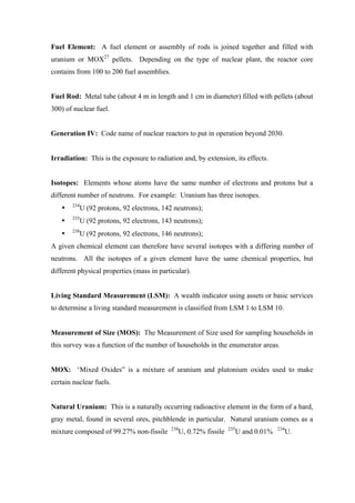  
	
  
Fuel Element: A fuel element or assembly of rods is joined together and filled with
uranium or MOX27
pellets. Depending on the type of nuclear plant, the reactor core
contains from 100 to 200 fuel assemblies.
Fuel Rod: Metal tube (about 4 m in length and 1 cm in diameter) filled with pellets (about
300) of nuclear fuel.
Generation IV: Code name of nuclear reactors to put in operation beyond 2030.
Irradiation: This is the exposure to radiation and, by extension, its effects.
Isotopes: Elements whose atoms have the same number of electrons and protons but a
different number of neutrons. For example: Uranium has three isotopes.
• 234
U (92 protons, 92 electrons, 142 neutrons);
• 235
U (92 protons, 92 electrons, 143 neutrons);
• 238
U (92 protons, 92 electrons, 146 neutrons);
A given chemical element can therefore have several isotopes with a differing number of
neutrons. All the isotopes of a given element have the same chemical properties, but
different physical properties (mass in particular).
Living Standard Measurement (LSM): A wealth indicator using assets or basic services
to determine a living standard measurement is classified from LSM 1 to LSM 10.
Measurement of Size (MOS): The Measurement of Size used for sampling households in
this survey was a function of the number of households in the enumerator areas.
MOX: ‘Mixed Oxides” is a mixture of uranium and plutonium oxides used to make
certain nuclear fuels.
Natural Uranium: This is a naturally occurring radioactive element in the form of a hard,
gray metal, found in several ores, pitchblende in particular. Natural uranium comes as a
mixture composed of 99.27% non-fissile 238
U, 0.72% fissile 235
U and 0.01% 234
U.
 