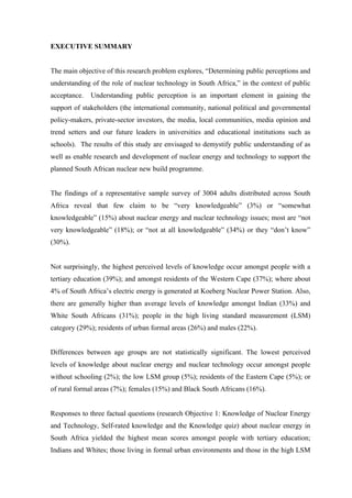  
	
  
EXECUTIVE SUMMARY
The main objective of this research problem explores, “Determining public perceptions and
understanding of the role of nuclear technology in South Africa,” in the context of public
acceptance. Understanding public perception is an important element in gaining the
support of stakeholders (the international community, national political and governmental
policy-makers, private-sector investors, the media, local communities, media opinion and
trend setters and our future leaders in universities and educational institutions such as
schools). The results of this study are envisaged to demystify public understanding of as
well as enable research and development of nuclear energy and technology to support the
planned South African nuclear new build programme.
The findings of a representative sample survey of 3004 adults distributed across South
Africa reveal that few claim to be “very knowledgeable” (3%) or “somewhat
knowledgeable” (15%) about nuclear energy and nuclear technology issues; most are “not
very knowledgeable” (18%); or “not at all knowledgeable” (34%) or they “don’t know”
(30%).
Not surprisingly, the highest perceived levels of knowledge occur amongst people with a
tertiary education (39%); and amongst residents of the Western Cape (37%); where about
4% of South Africa’s electric energy is generated at Koeberg Nuclear Power Station. Also,
there are generally higher than average levels of knowledge amongst Indian (33%) and
White South Africans (31%); people in the high living standard measurement (LSM)
category (29%); residents of urban formal areas (26%) and males (22%).
Differences between age groups are not statistically significant. The lowest perceived
levels of knowledge about nuclear energy and nuclear technology occur amongst people
without schooling (2%); the low LSM group (5%); residents of the Eastern Cape (5%); or
of rural formal areas (7%); females (15%) and Black South Africans (16%).
Responses to three factual questions (research Objective 1: Knowledge of Nuclear Energy
and Technology, Self-rated knowledge and the Knowledge quiz) about nuclear energy in
South Africa yielded the highest mean scores amongst people with tertiary education;
Indians and Whites; those living in formal urban environments and those in the high LSM
 