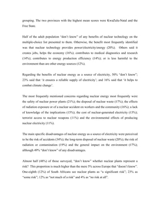  
	
  
grouping. The two provinces with the highest mean scores were KwaZulu-Natal and the
Free State.
Half of the adult population “don’t know” of any benefits of nuclear technology on the
multiple-choice list presented to them. Otherwise, the benefit most frequently identified
was that nuclear technology provides power/electricity/energy (20%). Others said it
creates jobs, helps the economy (16%); contributes to medical diagnostics and research
(14%); contributes to energy production efficiency (14%); or is less harmful to the
environment than are other energy sources (12%).
Regarding the benefits of nuclear energy as a source of electricity, 50% “don’t know”;
23% said that ‘it ensures a reliable supply of electricity’; and 16% said that ‘it helps to
combat climate change’.
The most frequently mentioned concerns regarding nuclear energy most frequently were
the safety of nuclear power plants (21%); the disposal of nuclear waste (17%); the effects
of radiation exposure or of a nuclear accident on workers and the community (16%); a lack
of knowledge of the implications (15%); the cost of nuclear-generated electricity (13%);
terrorist access to nuclear weapons (11%) and the environmental effects of producing
nuclear electricity (11%).
The main specific disadvantages of nuclear energy as a source of electricity were perceived
to be the risk of accidents (34%); the long-term disposal of nuclear waste (20%); the risk of
radiation or contamination (19%) and the general impact on the environment (17%);
although 49% “don’t know” of any disadvantages.
Almost half (48%) of those surveyed, “don’t know” whether nuclear plants represent a
risk? This proportion is much higher than the mere 5% across Europe that “doesn’t know”.
One-eighth (12%) of South Africans see nuclear plants as “a significant risk”; 23% as
“some risk”; 12% as “not much of a risk” and 4% as “no risk at all”.
 