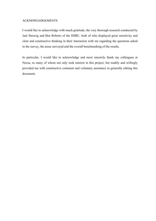  
	
  
ACKNOWLEDGEMENTS
I would like to acknowledge with much gratitude, the very thorough research conducted by
Jaré Struwig and Ben Roberts of the HSRC, both of who displayed great sensitivity and
clear and constructive thinking in their interaction with me regarding the questions asked
in the survey, the areas surveyed and the overall benchmarking of the results.
In particular, I would like to acknowledge and most sincerely thank my colleagues at
Necsa, so many of whom not only took interest in this project, but readily and willingly
provided me with constructive comment and voluntary assistance in generally editing this
document.
 