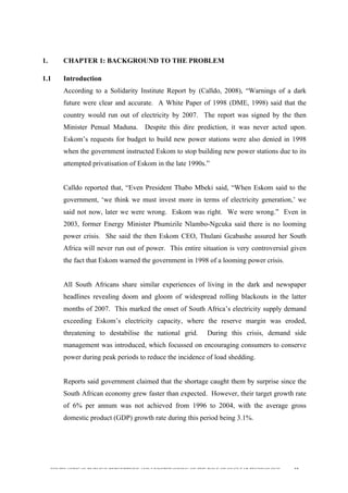  
	
  
SOUTH AFRICAN PUBLIC’S PERCEPTIONS AND UNDERSTANDING OF THE ROLE OF NUCLEAR TECHNOLOGY 32
1. CHAPTER 1: BACKGROUND TO THE PROBLEM
1.1 Introduction
According to a Solidarity Institute Report by (Calldo, 2008), “Warnings of a dark
future were clear and accurate. A White Paper of 1998 (DME, 1998) said that the
country would run out of electricity by 2007. The report was signed by the then
Minister Penual Maduna. Despite this dire prediction, it was never acted upon.
Eskom’s requests for budget to build new power stations were also denied in 1998
when the government instructed Eskom to stop building new power stations due to its
attempted privatisation of Eskom in the late 1990s.”
Calldo reported that, “Even President Thabo Mbeki said, “When Eskom said to the
government, ‘we think we must invest more in terms of electricity generation,’ we
said not now, later we were wrong. Eskom was right. We were wrong.” Even in
2003, former Energy Minister Phumizile Nlambo-Ngcuka said there is no looming
power crisis. She said the then Eskom CEO, Thulani Gcabashe assured her South
Africa will never run out of power. This entire situation is very controversial given
the fact that Eskom warned the government in 1998 of a looming power crisis.
All South Africans share similar experiences of living in the dark and newspaper
headlines revealing doom and gloom of widespread rolling blackouts in the latter
months of 2007. This marked the onset of South Africa’s electricity supply demand
exceeding Eskom’s electricity capacity, where the reserve margin was eroded,
threatening to destabilise the national grid. During this crisis, demand side
management was introduced, which focussed on encouraging consumers to conserve
power during peak periods to reduce the incidence of load shedding.
Reports said government claimed that the shortage caught them by surprise since the
South African economy grew faster than expected. However, their target growth rate
of 6% per annum was not achieved from 1996 to 2004, with the average gross
domestic product (GDP) growth rate during this period being 3.1%.
 