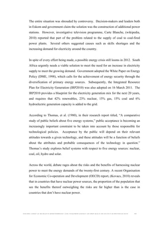  
	
  
SOUTH AFRICAN PUBLIC’S PERCEPTIONS AND UNDERSTANDING OF THE ROLE OF NUCLEAR TECHNOLOGY 33
The entire situation was shrouded by controversy. Decision-makers and leaders both
in Eskom and government claim the solution was the construction of additional power
stations. However, investigative television programme, Carte Blanche, (wikipedia,
2010) reported that part of the problem related to the supply of coal to coal-fired
power plants. Several others suggested causes such as skills shortages and the
increasing demand for electricity around the country.
In spite of every effort being made, a possible energy crisis still looms in 2012. South
Africa urgently needs a viable solution to meet the need for an increase in electricity
supply to meet the growing demand. Government adopted the White Paper on Energy
Policy (DME, 1998), which calls for the achievement of energy security through the
diversification of primary energy sources. Subsequently, the Integrated Resource
Plan for Electricity Generation (IRP2010) was also adopted on 16 March 2011. The
IRP2010 provides a blueprint for the electricity generation mix for the next 20 years,
and requires that 42% renewables, 23% nuclear, 15% gas, 15% coal and 6%
hydroelectric generation capacity is added to the grid.
According to Thomas, et al. (1980), in their research report titled, “A comparative
study of public beliefs about five energy systems,” public acceptance is becoming an
increasingly important constraint to be taken into account by those responsible for
technological policies. Acceptance by the public will depend on their relevant
attitudes towards a given technology, and these attitudes will be a function of beliefs
about the attributes and probable consequences of the technology in question.”
Thomas’s study explores belief systems with respect to five energy sources: nuclear,
coal, oil, hydro and solar.
Across the world, debate rages about the risks and the benefits of harnessing nuclear
power to meet the energy demands of the twenty-first century. A recent Organisation
for Economic Co-operation and Development (OECD) report, (Kovacs, 2010) reveals
that in countries that have nuclear power sources, the proportion of the population that
see the benefits thereof outweighing the risks are far higher than is the case in
countries that don’t have nuclear power.
 