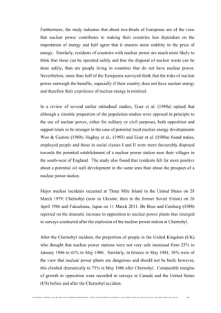  
	
  
SOUTH AFRICAN PUBLIC’S PERCEPTIONS AND UNDERSTANDING OF THE ROLE OF NUCLEAR TECHNOLOGY 34
Furthermore, the study indicates that about two-thirds of Europeans are of the view
that nuclear power contributes to making their countries less dependent on the
importation of energy and half agree that it ensures more stability in the price of
energy. Similarly, residents of countries with nuclear power are much more likely to
think that these can be operated safely and that the disposal of nuclear waste can be
done safely, than are people living in countries that do not have nuclear power.
Nevertheless, more than half of the Europeans surveyed think that the risks of nuclear
power outweigh the benefits, especially if their country does not have nuclear energy
and therefore their experience of nuclear energy is minimal.
In a review of several earlier attitudinal studies, Eiser et al. (1988a) opined that
although a sizeable proportion of the population studies were opposed in principle to
the use of nuclear power, either for military or civil purposes, both opposition and
support tends to be stronger in the case of potential local nuclear energy developments
Woo & Castore (1980); Hughey et al., (1985) and Eiser et al. (1988a) found males,
employed people and those in social classes I and II were more favourably disposed
towards the potential establishment of a nuclear power station near their villages in
the south-west of England. The study also found that residents felt far more positive
about a potential oil well development in the same area than about the prospect of a
nuclear power station.
Major nuclear incidents occurred at Three Mile Island in the United States on 28
March 1979; Chernobyl (now in Ukraine, then in the former Soviet Union) on 26
April 1986 and Fukushima, Japan on 11 March 2011. De Boer and Catsburg (1988)
reported on the dramatic increase in opposition to nuclear power plants that emerged
in surveys conducted after the explosion of the nuclear power station at Chernobyl.
After the Chernobyl incident, the proportion of people in the United Kingdom (UK)
who thought that nuclear power stations were not very safe increased from 25% in
January 1986 to 41% in May 1986. Similarly, in Greece in May 1981, 56% were of
the view that nuclear power plants are dangerous and should not be built; however,
this climbed dramatically to 73% in May 1986 after Chernobyl. Comparable margins
of growth in opposition were recorded in surveys in Canada and the United States
(US) before and after the Chernobyl accident.
 