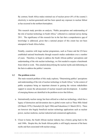  
	
  
SOUTH AFRICAN PUBLIC’S PERCEPTIONS AND UNDERSTANDING OF THE ROLE OF NUCLEAR TECHNOLOGY 35
By contrast, South Africa makes minimal use of nuclear power (4% of the country’s
electricity is nuclear-generated) and has been spared any exposure to nuclear fallout
as has occurred in the northern hemisphere.
This research study provides an analysis, “Public perceptions and understanding of
the role of nuclear technology in South Africa,” collected in a national survey during
2011. The significance of this research lies in the fact that a comprehensive gap of
knowledge is addressed, given that a national project of this extent has not been
attempted in South Africa before.
Notably, countries with large nuclear programmes, such as France and the US have
established national benchmarks through research studies undertaken over a number
of years. Therefore, to begin to address the South African publics’ perceptions and
understanding of the role nuclear technology, we first needed to acquire a benchmark
from which to work. This entailed demystifying the nuclear myths and elaborating on
the facts to address the publics’ concerns.
1.2 The problem review
The main research problem of this study explores, “Determining publics’ perceptions
and understanding of the role of nuclear technology in South Africa,” in the context of
public acceptance being an important element in gaining the various stakeholders
support to ensure the advancement of nuclear research and development. A number
of emerging themes are identified in the problem review that follows.
a. Internationally nuclear energy has been utilized as a dual use technology, which has a
legacy of destruction and devastation due to global events such as Three Mile Island
(28 March 1979), Chernobyl (26 April 1986) and Fukushima (11 March 2011). There
are however also hugely beneficial nuclear technology applications such as nuclear
power, nuclear medicine, nuclear industrial and commercial applications.
b. Closer to home, the South African nuclear industry has a history going back to the
mid 1940s. Despite this, the South African public is still largely unaware of the basic
myths and facts associated with nuclear energy.
 