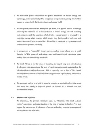  
	
  
SOUTH AFRICAN PUBLIC’S PERCEPTIONS AND UNDERSTANDING OF THE ROLE OF NUCLEAR TECHNOLOGY 36
c. As mentioned, public consultation and public perceptions of nuclear energy and
technology, in the context of public acceptance is important in gaining stakeholders
support to proceed with the South African nuclear new build.
d. Nuclear power generated at Koeberg in Cape Town, is a type of nuclear technology
involving the controlled use of nuclear fission to release energy for work including
heat propulsion and the generation of electricity. Nuclear energy is produced by a
controlled nuclear chain reaction which creates heat that is used to boil water and
produce steam to drive a steam turbine. The turbine is connected to a generator which
is then used to generate electricity.
e. In comparison to ‘renewable’ power sources, nuclear power plants have a small
footprint (m2
/kW produced) and release very small quantities of greenhouse gases
making them environmentally acceptable.
f. As South Africa is on the brink of launching its largest long-term infrastructure
development plan, determining the level of public perceptions and understanding the
role of nuclear technology is critical. This is especially vital in light of 23% (added
nuclear) of the countries foreseeable electricity generation capacity being attributed to
nuclear power.
g. The proposed nuclear new build is aimed at ensuring a sustainable electricity sector
that meets the country’s projected growth in demand at a minimal cost and
environmental impact.
1.3 The research objectives
As established, the problem statement seeks to, “Determine the South African
publics’ perceptions and understanding of the role of nuclear technology,” to gain
support for research and development of nuclear technology essential to support and
advance the nuclear new build.
 