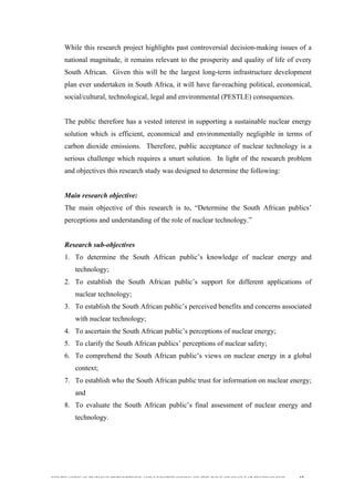  
	
  
SOUTH AFRICAN PUBLIC’S PERCEPTIONS AND UNDERSTANDING OF THE ROLE OF NUCLEAR TECHNOLOGY 37
While this research project highlights past controversial decision-making issues of a
national magnitude, it remains relevant to the prosperity and quality of life of every
South African. Given this will be the largest long-term infrastructure development
plan ever undertaken in South Africa, it will have far-reaching political, economical,
social/cultural, technological, legal and environmental (PESTLE) consequences.
The public therefore has a vested interest in supporting a sustainable nuclear energy
solution which is efficient, economical and environmentally negligible in terms of
carbon dioxide emissions. Therefore, public acceptance of nuclear technology is a
serious challenge which requires a smart solution. In light of the research problem
and objectives this research study was designed to determine the following:
Main research objective:
The main objective of this research is to, “Determine the South African publics’
perceptions and understanding of the role of nuclear technology.”
Research sub-objectives
1. To determine the South African public’s knowledge of nuclear energy and
technology;
2. To establish the South African public’s support for different applications of
nuclear technology;
3. To establish the South African public’s perceived benefits and concerns associated
with nuclear technology;
4. To ascertain the South African public’s perceptions of nuclear energy;
5. To clarify the South African publics’ perceptions of nuclear safety;
6. To comprehend the South African public’s views on nuclear energy in a global
context;
7. To establish who the South African public trust for information on nuclear energy;
and
8. To evaluate the South African public’s final assessment of nuclear energy and
technology.
 