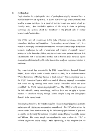  
	
  
SOUTH AFRICAN PUBLIC’S PERCEPTIONS AND UNDERSTANDING OF THE ROLE OF NUCLEAR TECHNOLOGY 38
1.4 Methodology
Empiricism is a theory (wikipedia, 2010) of gaining knowledge by means of direct or
indirect observation or experience. It asserts that knowledge comes primarily from
tangible sensory experience in a world of people, objects and events which are
factually based. The descriptive approach of this study is aimed at gathering
knowledge and opinions about the desirability of the present state of nuclear
perceptions in South Africa.
One of the views of epistemology is the study of human knowledge, along with
rationalism, idealism and historicism. Epistemology (roebuckclasses, 2012) is a
branch of philosophy concerned with the nature and scope of knowledge. Empiricism
however, emphasizes the role of experience and evidence of especially sensory
perception, in the formation of ideas, over the notion of innate ideas or traditions. It is
a fundamental part of the scientific method that all theories must be tested against
observations of the natural world, rather than resting solely on reasoning, intuition or
revelation.
This research used data generated in the 2011 Human Sciences Research Council
(HSRC) South African Social Attitudes Survey (SASAS) for a tabulation entitled
“Public Perceptions of Nuclear Science in South Africa.” The questionnaire used in
the HSRC Household Survey which was drafted following thorough consultations
with Necsa and by drawing upon similar surveys conducted abroad and made
available by the World Nuclear Association (WNA). The HSRC is world renowned
for their scientific survey methodology, and have been able to apply a rigorous
standard of statistical validity through correct sample sizing and demographic
diversity to the current work.
The sampling frame was developed using 2011 census mid-year population estimates
and consists of 1000 census enumerating areas (EA’s). The EA’s chosen from the
census sample frame were stratified by the socio-demographic domains of province,
geographic sub-type and the four main population groups (Blacks, Coloureds, Indians
and Whites). The master sample was developed in order to allow the HSRC to
conduct longitudinal social surveys. More specifically, it was designed with the
 