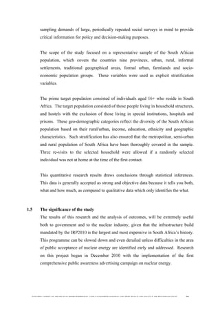  
	
  
SOUTH AFRICAN PUBLIC’S PERCEPTIONS AND UNDERSTANDING OF THE ROLE OF NUCLEAR TECHNOLOGY 39
sampling demands of large, periodically repeated social surveys in mind to provide
critical information for policy and decision-making purposes.
The scope of the study focused on a representative sample of the South African
population, which covers the countries nine provinces, urban, rural, informal
settlements, traditional geographical areas, formal urban, farmlands and socio-
economic population groups. These variables were used as explicit stratification
variables.
The prime target population consisted of individuals aged 16+ who reside in South
Africa. The target population consisted of those people living in household structures,
and hostels with the exclusion of those living in special institutions, hospitals and
prisons. These geo-demographic categories reflect the diversity of the South African
population based on their rural/urban, income, education, ethnicity and geographic
characteristics. Such stratification has also ensured that the metropolitan, semi-urban
and rural population of South Africa have been thoroughly covered in the sample.
Three re-visits to the selected household were allowed if a randomly selected
individual was not at home at the time of the first contact.
This quantitative research results draws conclusions through statistical inferences.
This data is generally accepted as strong and objective data because it tells you both,
what and how much, as compared to qualitative data which only identifies the what.
1.5 The significance of the study
The results of this research and the analysis of outcomes, will be extremely useful
both to government and to the nuclear industry, given that the infrastructure build
mandated by the IRP2010 is the largest and most expensive in South Africa’s history.
This programme can be slowed down and even derailed unless difficulties in the area
of public acceptance of nuclear energy are identified early and addressed. Research
on this project began in December 2010 with the implementation of the first
comprehensive public awareness advertising campaign on nuclear energy.
 