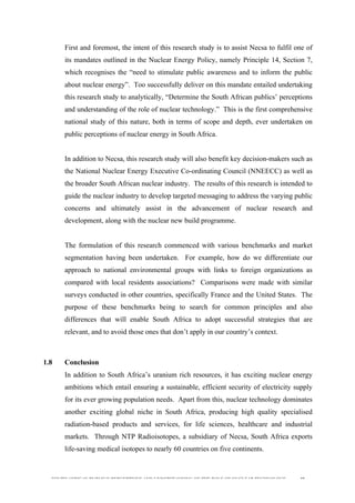  
	
  
SOUTH AFRICAN PUBLIC’S PERCEPTIONS AND UNDERSTANDING OF THE ROLE OF NUCLEAR TECHNOLOGY 40
First and foremost, the intent of this research study is to assist Necsa to fulfil one of
its mandates outlined in the Nuclear Energy Policy, namely Principle 14, Section 7,
which recognises the “need to stimulate public awareness and to inform the public
about nuclear energy”. Too successfully deliver on this mandate entailed undertaking
this research study to analytically, “Determine the South African publics’ perceptions
and understanding of the role of nuclear technology.” This is the first comprehensive
national study of this nature, both in terms of scope and depth, ever undertaken on
public perceptions of nuclear energy in South Africa.
In addition to Necsa, this research study will also benefit key decision-makers such as
the National Nuclear Energy Executive Co-ordinating Council (NNEECC) as well as
the broader South African nuclear industry. The results of this research is intended to
guide the nuclear industry to develop targeted messaging to address the varying public
concerns and ultimately assist in the advancement of nuclear research and
development, along with the nuclear new build programme.
The formulation of this research commenced with various benchmarks and market
segmentation having been undertaken. For example, how do we differentiate our
approach to national environmental groups with links to foreign organizations as
compared with local residents associations? Comparisons were made with similar
surveys conducted in other countries, specifically France and the United States. The
purpose of these benchmarks being to search for common principles and also
differences that will enable South Africa to adopt successful strategies that are
relevant, and to avoid those ones that don’t apply in our country’s context.
1.8 Conclusion
In addition to South Africa’s uranium rich resources, it has exciting nuclear energy
ambitions which entail ensuring a sustainable, efficient security of electricity supply
for its ever growing population needs. Apart from this, nuclear technology dominates
another exciting global niche in South Africa, producing high quality specialised
radiation-based products and services, for life sciences, healthcare and industrial
markets. Through NTP Radioisotopes, a subsidiary of Necsa, South Africa exports
life-saving medical isotopes to nearly 60 countries on five continents.
 