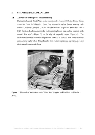  
	
  
SOUTH AFRICAN PUBLIC’S PERCEPTIONS AND UNDERSTANDING OF THE ROLE OF NUCLEAR TECHNOLOGY 42
2. CHAPTER 2: PROBLEM ANALYSIS
2.1 An overview of the global nuclear industry
During the Second World War, on the morning of 6 August 1945, the United States
Army Air Force B-29 Bomber, Enola Gay, dropped a nuclear fission weapon, code
named “Little Boy”, (Figure 1) on the city of Hiroshima (Figure 2). Three days later a
B-29 Bomber, Bockscar, dropped a plutonium implosion-type nuclear weapon, code
named “Fat Man”, (Figure 3) on the city of Nagasaki, Japan (Figure 4). The
estimated combined death toll ranged from 100,000 to 220,000 with some estimates
considerably higher when delayed deaths from radiation exposure are included. Most
of the casualties were civilians.
Figure 1: The nuclear bomb code name "Little Boy" dropped on Hiroshima (wikipedia,
2010).
 