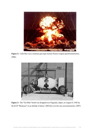  
	
  
SOUTH AFRICAN PUBLIC’S PERCEPTIONS AND UNDERSTANDING OF THE ROLE OF NUCLEAR TECHNOLOGY 43
Figure 2: Little Boy was a uranium gun-type nuclear fission weapon (perilousmemories,
2008).
	
  
Figure 3: The "Fat Man" bomb was dropped over Nagasaki, Japan, on August 9, 1945 by
the B-29 "Bockscar" at an altitude of about 1,800 feet over the city (awesomestories, 2007)
	
  
 