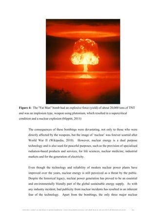  
	
  
SOUTH AFRICAN PUBLIC’S PERCEPTIONS AND UNDERSTANDING OF THE ROLE OF NUCLEAR TECHNOLOGY 44
Figure 4: The "Fat Man" bomb had an explosive force (yield) of about 20,000 tons of TNT
and was an implosion type, weapon using plutonium, which resulted in a supercritical
condition and a nuclear explosion (blippitt, 2011)
The consequences of these bombings were devastating, not only to those who were
directly affected by the weapons, but the image of ‘nuclear’ was forever scarred after
World War II (Wikipedia, 2010). However, nuclear energy is a dual purpose
technology and is also used for peaceful purposes, such as the provision of specialised
radiation-based products and services, for life sciences, nuclear medicine, industrial
markets and for the generation of electricity.
Even though the technology and reliability of modern nuclear power plants have
improved over the years, nuclear energy is still perceived as a threat by the public.
Despite the historical legacy, nuclear power generation has proved to be an essential
and environmentally friendly part of the global sustainable energy supply. As with
any industry incident, bad publicity from nuclear incidents has resulted in an inherent
fear of the technology. Apart from the bombings, the only three major nuclear
 