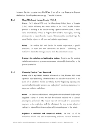  
	
  
SOUTH AFRICAN PUBLIC’S PERCEPTIONS AND UNDERSTANDING OF THE ROLE OF NUCLEAR TECHNOLOGY 45
incidents that have occurred since World War II has left an even deeper scar, fear and
doubt about the safety of nuclear energy. These incidents are:
2.1.1 Three Mile Island Nuclear Reactor (TMI-2)
Cause: On 28 March 1979, near Harrisburg in the United States of America
(USA), failure involving the water pumps in the TMI-2 reactor allowed
pressure to build up in the reactor causing a partial core melt-down. A relief
valve automatically opened in response but failed to close again, allowing
cooling water to escape from the reactor. Operators at the plant didn’t get the
signal that the valve was still open and radiation was released.
Effect: The nuclear fuel rods inside the reactor experienced a partial
meltdown, i.e. some fuel rods overheated and melted. Fortunately, the
radioactive material at no stage escaped from the containment vessel.
Exposure to radiation and radioactive matter: Experts say the resulting
radiation exposure was never enough to cause a detectable health effect in the
general population.
2.1.2 Chernobyl Nuclear Power Reactor-4
Cause: On 26 April 1986, about 80 miles north of Kiev, Ukraine the Reactor
Operators were performing a test to see how the reactor would respond in the
event of an electrical failure, essentially thereby bypassing, ignoring and
overriding built in safety controls and inadvertently causing a dramatic power
surge and total core melt-down.
Effect: The core had not been shut down prior to the test and the power surge
triggered a series of events that sent the nuclear reaction out of control,
causing two explosions. The reactor was not surrounded by a containment
structure, so the explosions and the subsequent fire sent a giant plume of
radioactive material into the atmosphere which was dispersed by the winds.
Exposure to radiation and radioactive matter: At least 5% of the
radioactive reactor core was released mostly westward towards Poland and
 