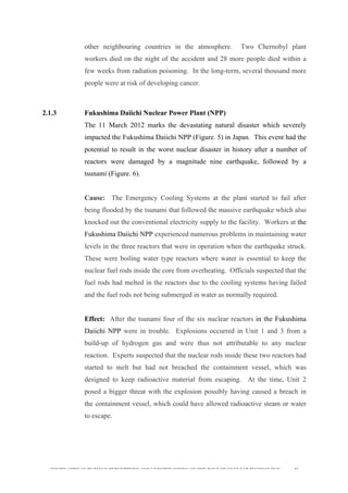  
	
  
SOUTH AFRICAN PUBLIC’S PERCEPTIONS AND UNDERSTANDING OF THE ROLE OF NUCLEAR TECHNOLOGY 46
other neighbouring countries in the atmosphere. Two Chernobyl plant
workers died on the night of the accident and 28 more people died within a
few weeks from radiation poisoning. In the long-term, several thousand more
people were at risk of developing cancer.
2.1.3 Fukushima Daiichi Nuclear Power Plant (NPP)
The 11 March 2012 marks the devastating natural disaster which severely
impacted the Fukushima Daiichi NPP (Figure. 5) in Japan. This event had the
potential to result in the worst nuclear disaster in history after a number of
reactors were damaged by a magnitude nine earthquake, followed by a
tsunami (Figure. 6).
Cause: The Emergency Cooling Systems at the plant started to fail after
being flooded by the tsunami that followed the massive earthquake which also
knocked out the conventional electricity supply to the facility. Workers at the
Fukushima Daiichi NPP experienced numerous problems in maintaining water
levels in the three reactors that were in operation when the earthquake struck.
These were boiling water type reactors where water is essential to keep the
nuclear fuel rods inside the core from overheating. Officials suspected that the
fuel rods had melted in the reactors due to the cooling systems having failed
and the fuel rods not being submerged in water as normally required.
Effect: After the tsunami four of the six nuclear reactors in the Fukushima
Daiichi NPP were in trouble. Explosions occurred in Unit 1 and 3 from a
build-up of hydrogen gas and were thus not attributable to any nuclear
reaction. Experts suspected that the nuclear rods inside these two reactors had
started to melt but had not breached the containment vessel, which was
designed to keep radioactive material from escaping. At the time, Unit 2
posed a bigger threat with the explosion possibly having caused a breach in
the containment vessel, which could have allowed radioactive steam or water
to escape.
 