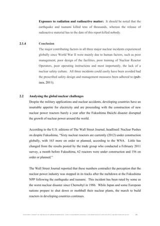  
	
  
SOUTH AFRICAN PUBLIC’S PERCEPTIONS AND UNDERSTANDING OF THE ROLE OF NUCLEAR TECHNOLOGY 47
Exposure to radiation and radioactive matter: It should be noted that the
earthquake and tsunami killed tens of thousands, whereas the release of
radioactive material has to the date of this report killed nobody.
2.1.4 Conclusion
The major contributing factors in all three major nuclear incidents experienced
globally since World War II were mainly due to human factors, such as poor
management, poor design of the facilities, poor training of Nuclear Reactor
Operators, poor operating instructions and most importantly, the lack of a
nuclear safety culture. All three incidents could easily have been avoided had
the prescribed safety design and management measures been adhered to (pub-
iaea, 2011).
2.2 Analysing the global nuclear challenges
Despite the military applications and nuclear accidents, developing countries have an
insatiable appetite for electricity and are proceeding with the construction of new
nuclear power reactors barely a year after the Fukushima Daiichi disaster disrupted
the growth of nuclear power around the world.
According to the U.S. editions of The Wall Street Journal, headlined: Nuclear Pushes
on despite Fukushima, “Sixty nuclear reactors are currently (2012) under construction
globally, with 163 more on order or planned, according to the WNA. Little has
changed from the results posted by the trade group who conducted a February 2011
survey, a month before Fukushima, 62 reactors were under construction and 156 on
order or planned.”
The Wall Street Journal reported that these numbers contradict the perception that the
nuclear power industry was stopped in its tracks after the meltdown at the Fukushima
NPP following the earthquake and tsunami. This incident has been rated by some as
the worst nuclear disaster since Chernobyl in 1986. While Japan and some European
nations prepare to shut down or mothball their nuclear plants, the march to build
reactors in developing countries continues.
 