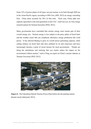  
	
  
SOUTH AFRICAN PUBLIC’S PERCEPTIONS AND UNDERSTANDING OF THE ROLE OF NUCLEAR TECHNOLOGY 49
Some 53% of power plants of all types, not just nuclear, to be built through 2020 are
in the Asian-Pacific region, according to IHS Cera, (HIS, 2012) an energy consulting
firm. China alone accounts for 38% of that total. “Each year, China adds new
capacity equivalent to the total generation in the U.K.”, said Ivan Lee, an Asia energy
research analyst for Nomura Securities (WSJ, 2012).
Many governments have concluded that nuclear energy must remain part of their
overall energy mix. Nuclear energy is less subject to the price spikes of fossil fuels
and the weather issues that can complicate alternative energy production like wind
power. It has allowed Beijing to grow its overall power generating capacity, while
cutting reliance on fossil fuels that have polluted its air and waterways and have
increasingly become a point of social tension for local governments. “People are
doing the calculations and realizing that you cannot reduce the impact on the
environment without nuclear,” said Li Ning, an expert on China’s nuclear industry at
Xiamen University (WSJ, 2012).
	
  
Figure 6: The Fukushima Daiichi Nuclear Power Plant before the devastating natural
disaster struck (dailymail, 2012).
	
  
 