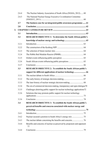  
	
  
2.6.4 The Nuclear Industry Association of South Africa (NIASA, 2012)...... 60
2.6.5 The National Nuclear Energy Executive Co-ordination Committee
(NNEECC, 2011).................................................................................... 60
2.7 The business case for an integrated public awareness programme ...... 61
2.8 Conclusion .................................................................................................. 62
3. CHAPTER 3: LITERATURE REVIEW ................................................................. 63
3.1 Introduction................................................................................................ 63
3.2 RESEARCH OBJECTIVE 1: To determine the South African public’s
knowledge of nuclear energy and technology.......................................... 63
3.2.1 Introduction............................................................................................. 63
3.2.2 The construction of the Koeberg NPP .................................................... 64
3.2.3 The selection of future nuclear sites ....................................................... 64
3.2.4 The Pebble Bed Modular Reactor (PBMR)............................................ 64
3.2.5 Global events influencing public perception .......................................... 65
3.2.6 South African events influencing public perceptions ............................. 65
3.2.7 Conclusion .............................................................................................. 66
3.3 RESEARCH OBJECTIVE 2: To establish the South African public’s
support for different applications of nuclear technology....................... 66
3.3.1 The nuclear debate in South Africa ........................................................ 66
3.3.2 The early history of strategic decision-making....................................... 67
3.3.3 The later history of nuclear strategic decision-making........................... 68
3.3.4 The era of commercial decision-making, transparency and open dialogue70
3.3.5 Challenges deterring public support for nuclear technology applications72
3.3.6 Solutions that may promote public support for nuclear technology
applications ............................................................................................. 73
3.3.6 Conclusion .............................................................................................. 74
3.4 RESEARCH OBJECTIVE 3: To establish the South African public’s
perceived benefits and concerns associated with nuclear energy and
technology ................................................................................................... 75
3.4.1 Introduction............................................................................................. 75
3.4.2 Nuclear secured a position in South Africa’s energy mix ...................... 75
3.4.3 The nuclear debate concerning the benefits and concerns...................... 76
3.4.4 Benefits and concerns of nuclear as perceived by proponent and opponent
77
3.4.4 Conclusion .............................................................................................. 79
 
