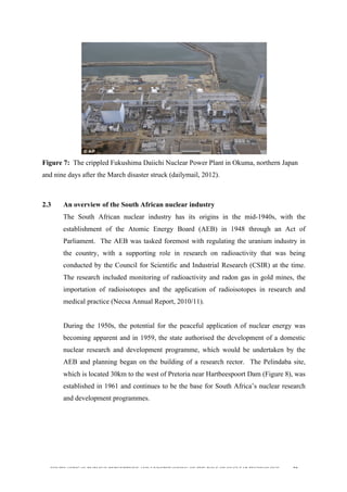  
	
  
SOUTH AFRICAN PUBLIC’S PERCEPTIONS AND UNDERSTANDING OF THE ROLE OF NUCLEAR TECHNOLOGY 50
Figure 7: The crippled Fukushima Daiichi Nuclear Power Plant in Okuma, northern Japan
and nine days after the March disaster struck (dailymail, 2012).
2.3 An overview of the South African nuclear industry
The South African nuclear industry has its origins in the mid-1940s, with the
establishment of the Atomic Energy Board (AEB) in 1948 through an Act of
Parliament. The AEB was tasked foremost with regulating the uranium industry in
the country, with a supporting role in research on radioactivity that was being
conducted by the Council for Scientific and Industrial Research (CSIR) at the time.
The research included monitoring of radioactivity and radon gas in gold mines, the
importation of radioisotopes and the application of radioisotopes in research and
medical practice (Necsa Annual Report, 2010/11).
During the 1950s, the potential for the peaceful application of nuclear energy was
becoming apparent and in 1959, the state authorised the development of a domestic
nuclear research and development programme, which would be undertaken by the
AEB and planning began on the building of a research rector. The Pelindaba site,
which is located 30km to the west of Pretoria near Hartbeespoort Dam (Figure 8), was
established in 1961 and continues to be the base for South Africa’s nuclear research
and development programmes.
 