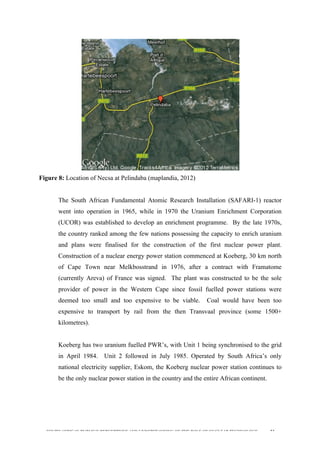  
	
  
SOUTH AFRICAN PUBLIC’S PERCEPTIONS AND UNDERSTANDING OF THE ROLE OF NUCLEAR TECHNOLOGY 51
Figure 8: Location of Necsa at Pelindaba (maplandia, 2012)
The South African Fundamental Atomic Research Installation (SAFARI-1) reactor
went into operation in 1965, while in 1970 the Uranium Enrichment Corporation
(UCOR) was established to develop an enrichment programme. By the late 1970s,
the country ranked among the few nations possessing the capacity to enrich uranium
and plans were finalised for the construction of the first nuclear power plant.
Construction of a nuclear energy power station commenced at Koeberg, 30 km north
of Cape Town near Melkbosstrand in 1976, after a contract with Framatome
(currently Areva) of France was signed. The plant was constructed to be the sole
provider of power in the Western Cape since fossil fuelled power stations were
deemed too small and too expensive to be viable. Coal would have been too
expensive to transport by rail from the then Transvaal province (some 1500+
kilometres).
Koeberg has two uranium fuelled PWR’s, with Unit 1 being synchronised to the grid
in April 1984. Unit 2 followed in July 1985. Operated by South Africa’s only
national electricity supplier, Eskom, the Koeberg nuclear power station continues to
be the only nuclear power station in the country and the entire African continent.
 