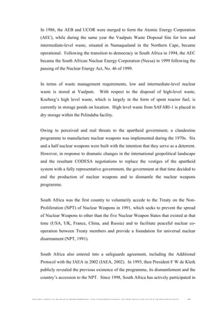  
	
  
SOUTH AFRICAN PUBLIC’S PERCEPTIONS AND UNDERSTANDING OF THE ROLE OF NUCLEAR TECHNOLOGY 52
In 1986, the AEB and UCOR were merged to form the Atomic Energy Corporation
(AEC), while during the same year the Vaalputs Waste Disposal Site for low and
intermediate-level waste, situated in Namaqualand in the Northern Cape, became
operational. Following the transition to democracy in South Africa in 1994, the AEC
became the South African Nuclear Energy Corporation (Necsa) in 1999 following the
passing of the Nuclear Energy Act, No. 46 of 1999.
In terms of waste management requirements, low and intermediate-level nuclear
waste is stored at Vaalputs. With respect to the disposal of high-level waste,
Koeberg’s high level waste, which is largely in the form of spent reactor fuel, is
currently in storage ponds on location. High level waste from SAFARI-1 is placed in
dry storage within the Pelindaba facility.
Owing to perceived and real threats to the apartheid government, a clandestine
programme to manufacture nuclear weapons was implemented during the 1970s. Six
and a half nuclear weapons were built with the intention that they serve as a deterrent.
However, in response to dramatic changes in the international geopolitical landscape
and the resultant CODESA negotiations to replace the vestiges of the apartheid
system with a fully representative government, the government at that time decided to
end the production of nuclear weapons and to dismantle the nuclear weapons
programme.
South Africa was the first country to voluntarily accede to the Treaty on the Non-
Proliferation (NPT) of Nuclear Weapons in 1991, which seeks to prevent the spread
of Nuclear Weapons to other than the five Nuclear Weapon States that existed at that
time (USA, UK, France, China, and Russia) and to facilitate peaceful nuclear co-
operation between Treaty members and provide a foundation for universal nuclear
disarmament (NPT, 1991).
South Africa also entered into a safeguards agreement, including the Additional
Protocol with the IAEA in 2002 (IAEA, 2002). In 1993, then President F W de Klerk
publicly revealed the previous existence of the programme, its dismantlement and the
country’s accession to the NPT. Since 1998, South Africa has actively participated in
 
