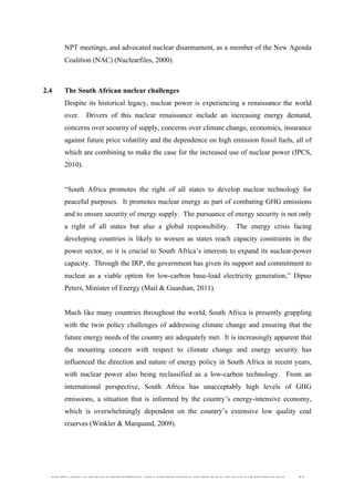  
	
  
SOUTH AFRICAN PUBLIC’S PERCEPTIONS AND UNDERSTANDING OF THE ROLE OF NUCLEAR TECHNOLOGY 53
NPT meetings, and advocated nuclear disarmament, as a member of the New Agenda
Coalition (NAC) (Nuclearfiles, 2000).
2.4 The South African nuclear challenges
Despite its historical legacy, nuclear power is experiencing a renaissance the world
over. Drivers of this nuclear renaissance include an increasing energy demand,
concerns over security of supply, concerns over climate change, economics, insurance
against future price volatility and the dependence on high emission fossil fuels, all of
which are combining to make the case for the increased use of nuclear power (IPCS,
2010).
“South Africa promotes the right of all states to develop nuclear technology for
peaceful purposes. It promotes nuclear energy as part of combating GHG emissions
and to ensure security of energy supply. The pursuance of energy security is not only
a right of all states but also a global responsibility. The energy crisis facing
developing countries is likely to worsen as states reach capacity constraints in the
power sector, so it is crucial to South Africa’s interests to expand its nuclear-power
capacity. Through the IRP, the government has given its support and commitment to
nuclear as a viable option for low-carbon base-load electricity generation,” Dipuo
Peters, Minister of Energy (Mail & Guardian, 2011).
Much like many countries throughout the world, South Africa is presently grappling
with the twin policy challenges of addressing climate change and ensuring that the
future energy needs of the country are adequately met. It is increasingly apparent that
the mounting concern with respect to climate change and energy security has
influenced the direction and nature of energy policy in South Africa in recent years,
with nuclear power also being reclassified as a low-carbon technology. From an
international perspective, South Africa has unacceptably high levels of GHG
emissions, a situation that is informed by the country’s energy-intensive economy,
which is overwhelmingly dependent on the country’s extensive low quality coal
reserves (Winkler & Marquand, 2009).
 