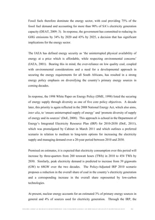  
	
  
SOUTH AFRICAN PUBLIC’S PERCEPTIONS AND UNDERSTANDING OF THE ROLE OF NUCLEAR TECHNOLOGY 54
Fossil fuels therefore dominate the energy sector, with coal providing 75% of the
fossil fuel demand and accounting for more than 90% of SA’s electricity generation
capacity (DEAT, 2009: 3). In response, the government has committed to reducing its
GHG emissions by 34% by 2020 and 43% by 2025, a decision that has significant
implications for the energy sector.
The IAEA has defined energy security as ‘the uninterrupted physical availability of
energy at a price which is affordable, while respecting environmental concerns’
(IAEA, 2001). Bearing this in mind, the over-reliance on low quality coal, coupled
with environmental considerations and a need for a developmental approach in
securing the energy requirements for all South Africans, has resulted in a strong
energy policy emphasis on diversifying the country’s primary energy sources in
coming decades.
In response, the 1998 White Paper on Energy Policy (DME, 1998) listed the securing
of energy supply through diversity as one of five core policy objectives. A decade
later, this priority is again reflected in the 2008 National Energy Act, which also aims,
inter alia, to ‘ensure uninterrupted supply of energy’ and ‘promote diversity of supply
of energy and its sources’ (DoE, 2008). This approach is echoed in the Department of
Energy’s Integrated Electricity Resource Plan (IRP) for 2010-2030 (DoE, 2011),
which was promulgated by Cabinet in March 2011 and which outlines a preferred
scenario in relation to medium to long-term options for increasing the electricity
supply and managing demand over a 20-year period between 2010 and 2030.
Premised on estimates, it is expected that electricity consumption over this period will
increase by three-quarters from 260 terawatt hours (TWh) in 2010 to 454 TWh by
2030. Similarly, peak electricity demand is predicted to increase from 39 gigawatts
(GW) to 68GW over the two decades. The Policy-Adjusted IRP 2010 scenario
proposes a reduction in the overall share of coal in the country’s electricity generation
and a corresponding increase in the overall share represented by low-carbon
technologies.
At present, nuclear energy accounts for an estimated 3% of primary energy sources in
general and 4% of sources used for electricity generation. Through the IRP, the
 