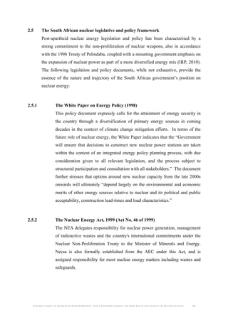  
	
  
SOUTH AFRICAN PUBLIC’S PERCEPTIONS AND UNDERSTANDING OF THE ROLE OF NUCLEAR TECHNOLOGY 56
2.5 The South African nuclear legislative and policy framework
Post-apartheid nuclear energy legislation and policy has been characterised by a
strong commitment to the non-proliferation of nuclear weapons, also in accordance
with the 1996 Treaty of Pelindaba, coupled with a mounting government emphasis on
the expansion of nuclear power as part of a more diversified energy mix (IRP, 2010).
The following legislation and policy documents, while not exhaustive, provide the
essence of the nature and trajectory of the South African government’s position on
nuclear energy:
2.5.1 The White Paper on Energy Policy (1998)
This policy document expressly calls for the attainment of energy security in
the country through a diversification of primary energy sources in coming
decades in the context of climate change mitigation efforts. In terms of the
future role of nuclear energy, the White Paper indicates that the “Government
will ensure that decisions to construct new nuclear power stations are taken
within the context of an integrated energy policy planning process, with due
consideration given to all relevant legislation, and the process subject to
structured participation and consultation with all stakeholders.” The document
further stresses that options around new nuclear capacity from the late 2000s
onwards will ultimately “depend largely on the environmental and economic
merits of other energy sources relative to nuclear and its political and public
acceptability, construction lead-times and load characteristics.”
2.5.2 The Nuclear Energy Act, 1999 (Act No. 46 of 1999)
The NEA delegates responsibility for nuclear power generation, management
of radioactive wastes and the country's international commitments under the
Nuclear Non-Proliferation Treaty to the Minister of Minerals and Energy.
Necsa is also formally established from the AEC under this Act, and is
assigned responsibility for most nuclear energy matters including wastes and
safeguards.
 