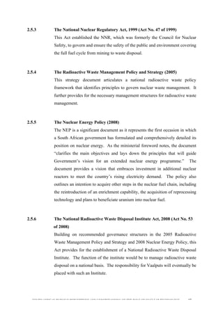  
	
  
SOUTH AFRICAN PUBLIC’S PERCEPTIONS AND UNDERSTANDING OF THE ROLE OF NUCLEAR TECHNOLOGY 57
2.5.3 The National Nuclear Regulatory Act, 1999 (Act No. 47 of 1999)
This Act established the NNR, which was formerly the Council for Nuclear
Safety, to govern and ensure the safety of the public and environment covering
the full fuel cycle from mining to waste disposal.
2.5.4 The Radioactive Waste Management Policy and Strategy (2005)
This strategy document articulates a national radioactive waste policy
framework that identifies principles to govern nuclear waste management. It
further provides for the necessary management structures for radioactive waste
management.
2.5.5 The Nuclear Energy Policy (2008)
The NEP is a significant document as it represents the first occasion in which
a South African government has formulated and comprehensively detailed its
position on nuclear energy. As the ministerial foreword notes, the document
“clarifies the main objectives and lays down the principles that will guide
Government’s vision for an extended nuclear energy programme.” The
document provides a vision that embraces investment in additional nuclear
reactors to meet the country’s rising electricity demand. The policy also
outlines an intention to acquire other steps in the nuclear fuel chain, including
the reintroduction of an enrichment capability, the acquisition of reprocessing
technology and plans to beneficiate uranium into nuclear fuel.
2.5.6 The National Radioactive Waste Disposal Institute Act, 2008 (Act No. 53
of 2008)
Building on recommended governance structures in the 2005 Radioactive
Waste Management Policy and Strategy and 2008 Nuclear Energy Policy, this
Act provides for the establishment of a National Radioactive Waste Disposal
Institute. The function of the institute would be to manage radioactive waste
disposal on a national basis. The responsibility for Vaalputs will eventually be
placed with such an Institute.
 