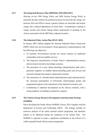  
	
  
SOUTH AFRICAN PUBLIC’S PERCEPTIONS AND UNDERSTANDING OF THE ROLE OF NUCLEAR TECHNOLOGY 58
2.5.7 The Integrated Resource Plan (IRP2010), 2010-2030 (2011)
Drawing on the 1998 Energy Policy and 2008 Nuclear Energy Policy in
particular the plan outlines the preferred scenario for diversify the energy mix
between 2010 and 2030 to ensure a greater reliance on renewable and nuclear
energy and a reduced dependence on fossil fuels. Considerations relating to
energy security and climate change feature prominently in deciding on the
choices associated with the IRP Policy Adjusted scenario.
2.5.8 The Industrial Policy Action Plan (IPAP, 2010)
In January 2007 Cabinet adopted the National Industrial Policy Framework
(NIPF) which sets out Government’s broad approach to industrialisation with
the following core objectives:
a. To facilitate diversification beyond our current reliance on traditional
commodities and non-tradable services;
b. The long-term intensification of South Africa’s industrialisation process
and movement towards a knowledge economy;
c. The promotion of a more labour-absorbing industrialisation path with a
particular emphasis on tradable labour-absorbing goods and services and
economic linkages that catalyse employment creation;
d. The promotion of a broader-based industrialisation path characterised by
the increased participation of historically disadvantaged people and
marginalised regions in the mainstream of the industrial economy; and
e. Contributing to industrial development on the African continent, with a
strong emphasis on building its productive capacity.
2.5.9 The Nuclear Energy Resource Development and Innovation Strategy
(NERDIS)
Necsa developed the South African NERDIS, (Necsa, 2011) together with the
Department of Science and Technology (DST). The strategy includes an
extensive analysis of the entire national nuclear programme and identifies
matters to be addressed during the expansion of the nuclear fleet. The
NERDIS is expected to make a significant contribution to the roll-out of a
viable expanded South African nuclear programme.
 