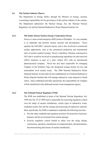  
	
  
SOUTH AFRICAN PUBLIC’S PERCEPTIONS AND UNDERSTANDING OF THE ROLE OF NUCLEAR TECHNOLOGY 59
2.6 The Nuclear Industry Players
The Department of Energy (DoE), through the Minister of Energy, assumes
overarching responsibility for the governance of the nuclear industry in the country.
The Department administers the Nuclear Energy Act, the National Nuclear
Regulatory Act and the National Radioactive Waste Disposal Institute Act.
2.6.1 The South African Nuclear Energy Corporation (Necsa)
Necsa is a state-owned enterprise (SOE) based at Pelindaba. It’s core mandate
is to undertake and promote nuclear research and development. Necsa
operates the SAFARI-1 research reactor, and is also involved in commercial
nuclear applications, such as the commercial production and international
sales of nuclear medical isotopes. Necsa’s subsidiary, Pelchem, announced in
2012 that it would be involved in manufacturing ingredients for anti-retroviral
(ARV) medicine as part of a joint venture (JV) with an international
pharmaceutical company. Necsa has also been responsible for managing
Vaalputs in the Northern Cape, the designated storage facility for low and
intermediate level nuclear waste. The 2008 National Radioactive Waste
Disposal Institute Act provides for the establishment of a National Radioactive
Waste Disposal Institute that will manage radioactive waste disposal in South
Africa. Once established and fully operational, the responsibility for Vaalputs
will be transferred to this dedicated nuclear waste management agency.
2.6.2 The National Nuclear Regulator (NNR)
The NNR was established in terms of the National Nuclear Regulatory Act,
1999 (Act No. 47 of 1999) and is responsible for exercising regulatory control
over the safety of nuclear installations, certain types of radioactive waste,
irradiated nuclear fuel and the mining and processing of radioactive material.
More specifically, the NNR is mandated to undertake the following activities:
a. Provide safety standards and regulatory practices for protection of persons,
property and the environment from nuclear damage;
b. Exercise regulatory control related to safety over the siting, design,
construction, operation, manufacture of component parts, decontamination,
decommissioning and closure of nuclear installations;
 